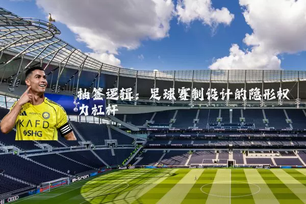 抽签逻辑:足球赛制设计的隐形权力杠杆