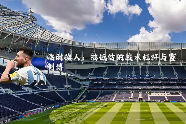 临时换人：被低估的战术杠杆与赛制博弈